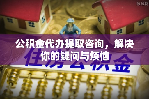 乐平公积金代办提取咨询，解决你的疑问与烦恼