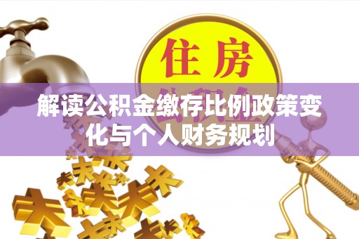 乐平解读公积金缴存比例政策变化与个人财务规划