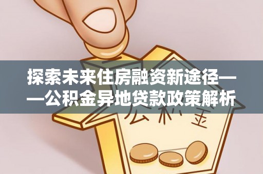 乐平探索未来住房融资新途径——公积金异地贷款政策解析与实践