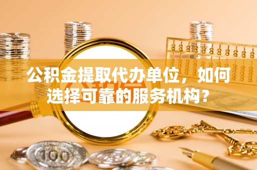 乐平公积金提取代办单位，如何选择可靠的服务机构？