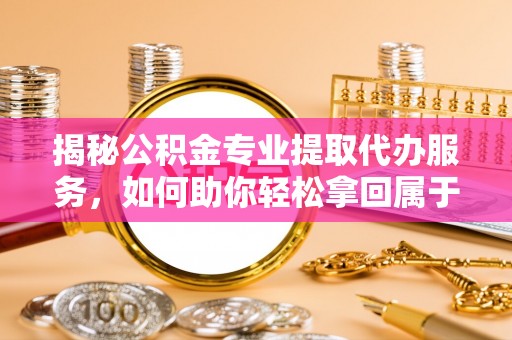 乐平揭秘公积金专业提取代办服务，如何助你轻松拿回属于你的资金