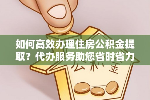 乐平如何高效办理住房公积金提取？代办服务助您省时省力