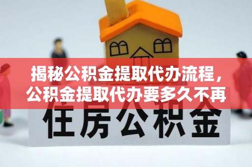 乐平揭秘公积金提取代办流程，公积金提取代办要多久不再迷茫