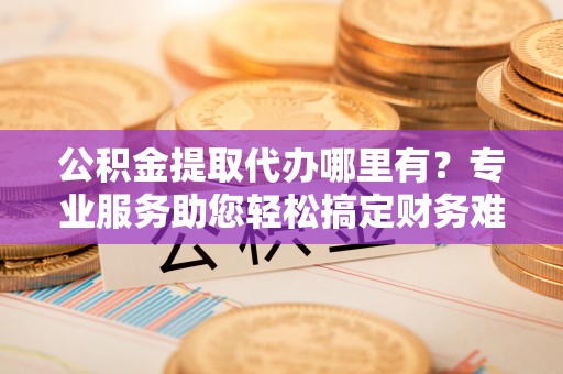 乐平公积金提取代办哪里有？专业服务助您轻松搞定财务难题