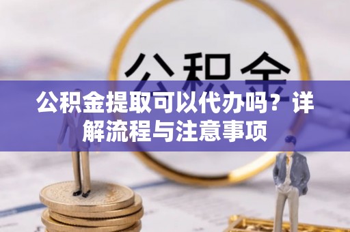 乐平公积金提取可以代办吗？详解流程与注意事项