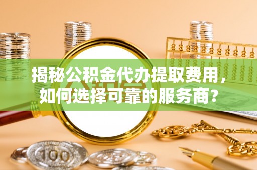 乐平揭秘公积金代办提取费用，如何选择可靠的服务商？
