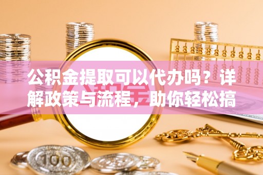 乐平公积金提取可以代办吗？详解政策与流程，助你轻松搞定！