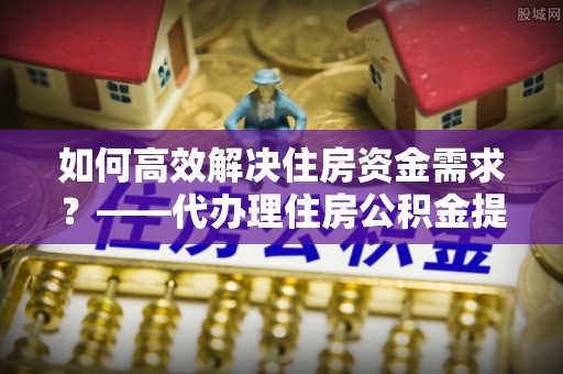 乐平如何高效解决住房资金需求？——代办理住房公积金提取服务全解析