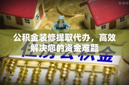 乐平公积金装修提取代办，高效解决您的资金难题