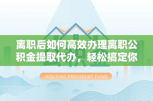 乐平离职后如何高效办理离职公积金提取代办，轻松搞定你的公积金