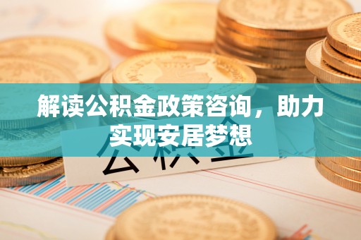 乐平解读公积金政策咨询，助力实现安居梦想