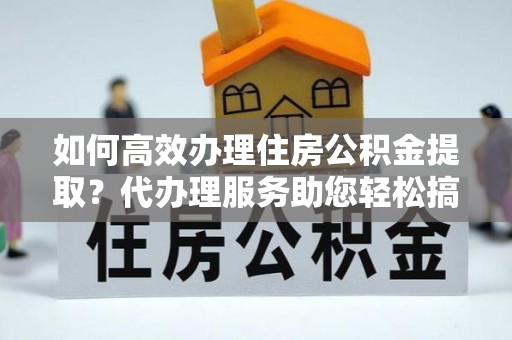 乐平如何高效办理住房公积金提取？代办理服务助您轻松搞定