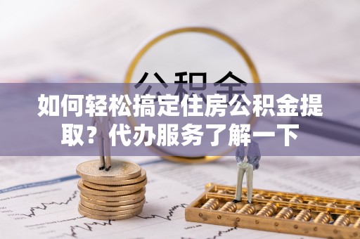 乐平如何轻松搞定住房公积金提取？代办服务了解一下