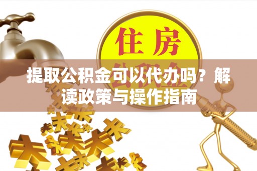 乐平提取公积金可以代办吗？解读政策与操作指南