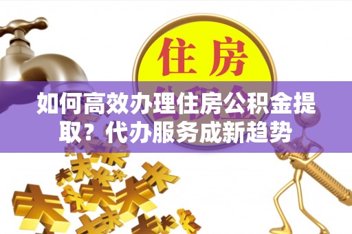 乐平如何高效办理住房公积金提取？代办服务成新趋势