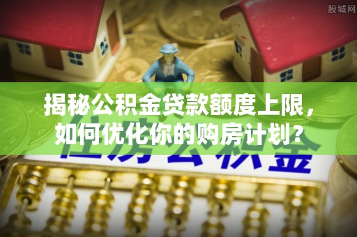 乐平揭秘公积金贷款额度上限，如何优化你的购房计划？