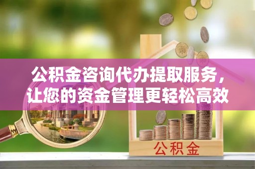 乐平公积金咨询代办提取服务，让您的资金管理更轻松高效