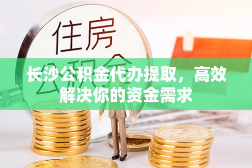 乐平长沙公积金代办提取，高效解决你的资金需求