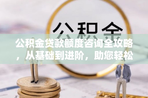 乐平公积金贷款额度咨询全攻略，从基础到进阶，助您轻松掌握关键要点