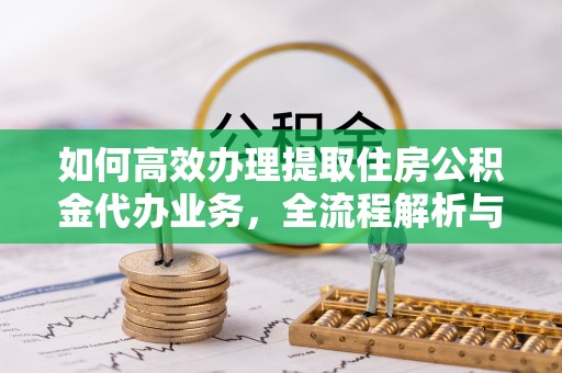 乐平如何高效办理提取住房公积金代办业务，全流程解析与实用建议