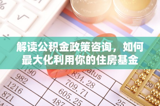 乐平解读公积金政策咨询，如何最大化利用你的住房基金