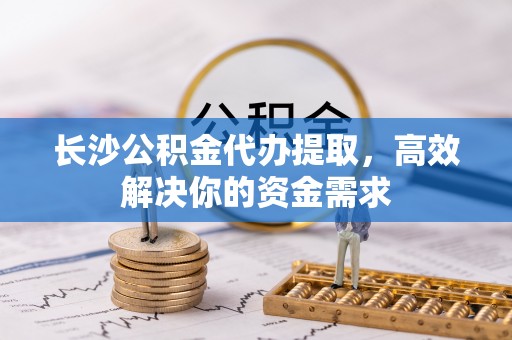 乐平长沙公积金代办提取，高效解决你的资金需求
