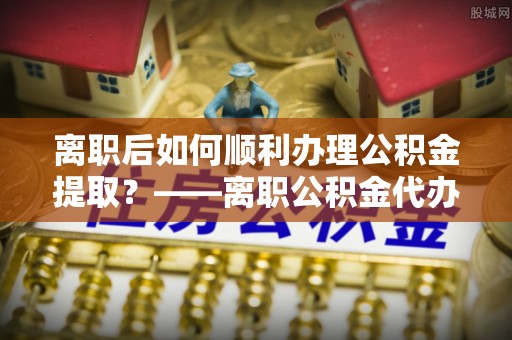 乐平离职后如何顺利办理公积金提取？——离职公积金代办提取全攻略