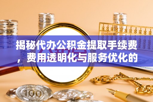 乐平揭秘代办公积金提取手续费，费用透明化与服务优化的关键