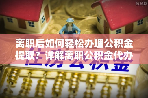乐平离职后如何轻松办理公积金提取？详解离职公积金代办提取流程
