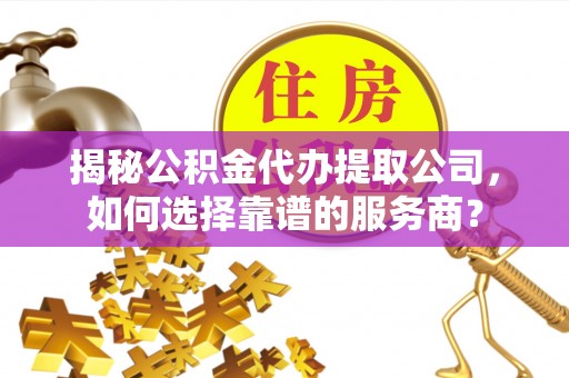 乐平揭秘公积金代办提取公司，如何选择靠谱的服务商？