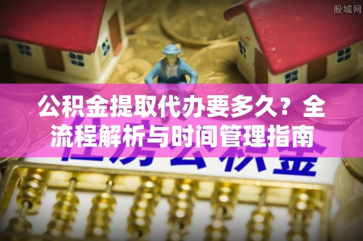 乐平公积金提取代办要多久？全流程解析与时间管理指南