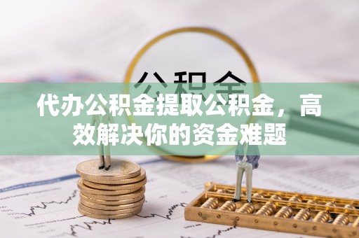 乐平代办公积金提取公积金，高效解决你的资金难题