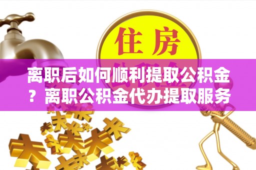 乐平离职后如何顺利提取公积金？离职公积金代办提取服务助力无忧办理