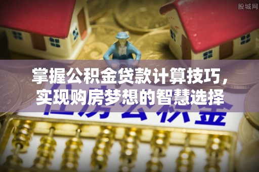 乐平掌握公积金贷款计算技巧，实现购房梦想的智慧选择